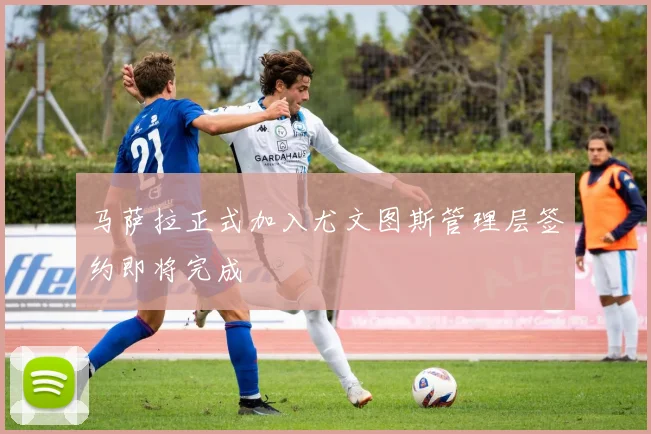 马萨拉正式加入尤文图斯管理层签约即将完成