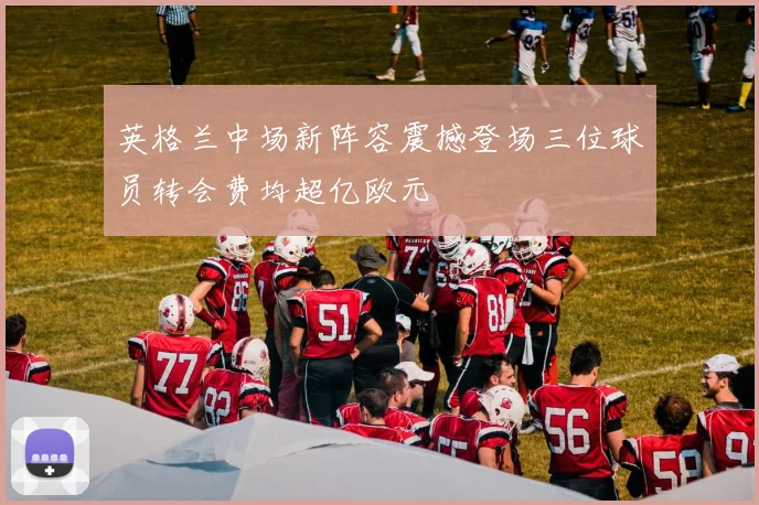 英格兰中场新阵容震撼登场三位球员转会费均超亿欧元