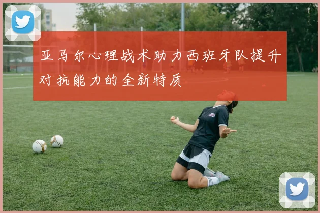 亚马尔心理战术助力西班牙队提升对抗能力的全新特质