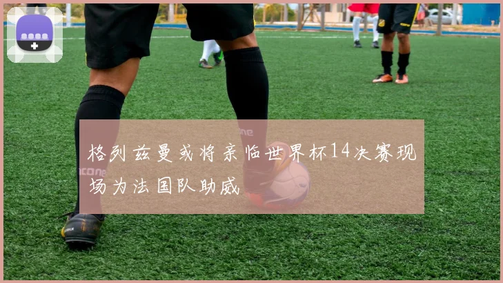 格列兹曼或将亲临世界杯14决赛现场为法国队助威