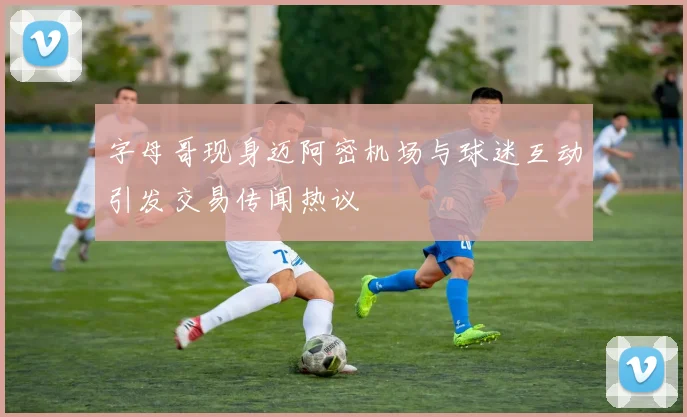 字母哥现身迈阿密机场与球迷互动引发交易传闻热议