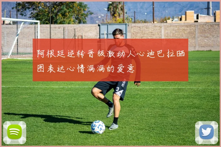 阿根廷逆转晋级激动人心迪巴拉晒图表达心情满满的爱意