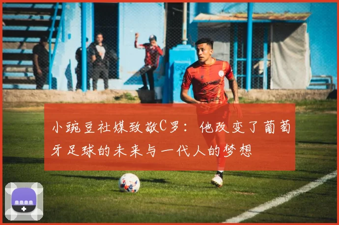 小豌豆社媒致敬C罗：他改变了葡萄牙足球的未来与一代人的梦想