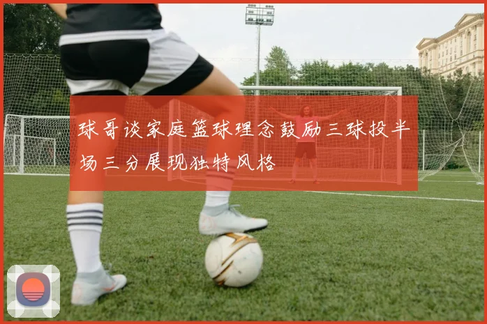 球哥谈家庭篮球理念鼓励三球投半场三分展现独特风格