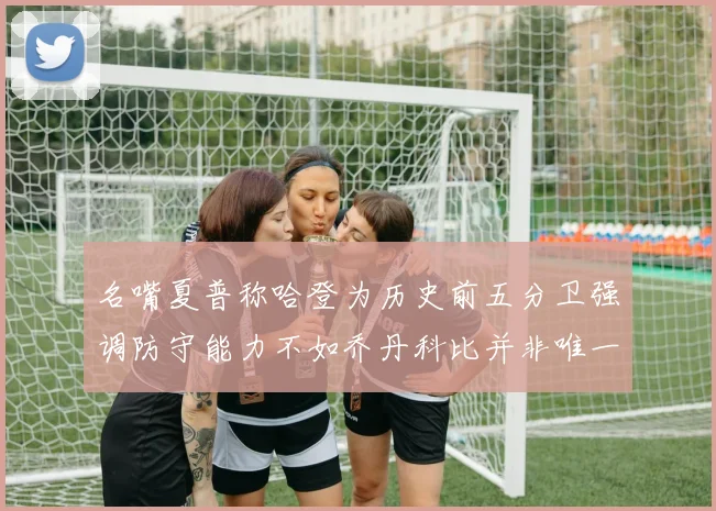名嘴夏普称哈登为历史前五分卫强调防守能力不如乔丹科比并非唯一标准