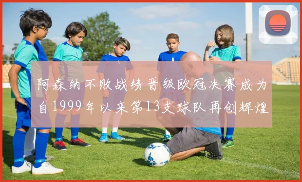阿森纳不败战绩晋级欧冠决赛成为自1999年以来第13支球队再创辉煌