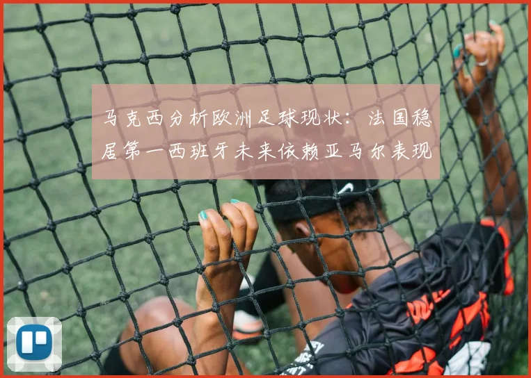 马克西分析欧洲足球现状：法国稳居第一西班牙未来依赖亚马尔表现