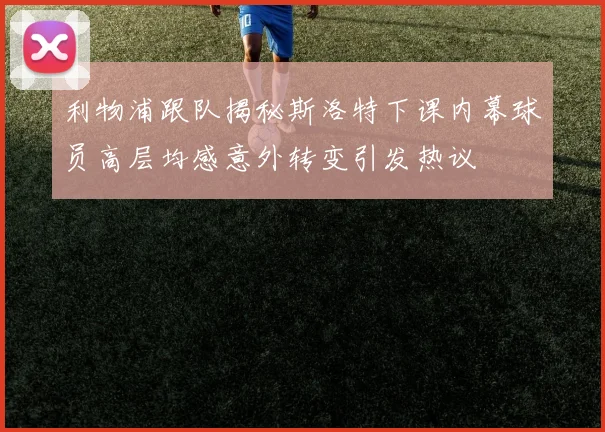 利物浦跟队揭秘斯洛特下课内幕球员高层均感意外转变引发热议
