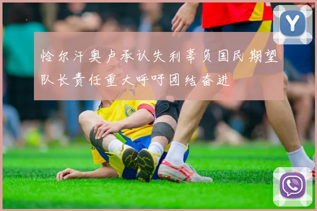 恰尔汗奥卢承认失利辜负国民期望队长责任重大呼吁团结奋进