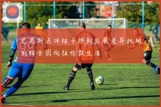 巴恩斯点评纽卡热刺发展差异托纳利转会因向往伦敦生活